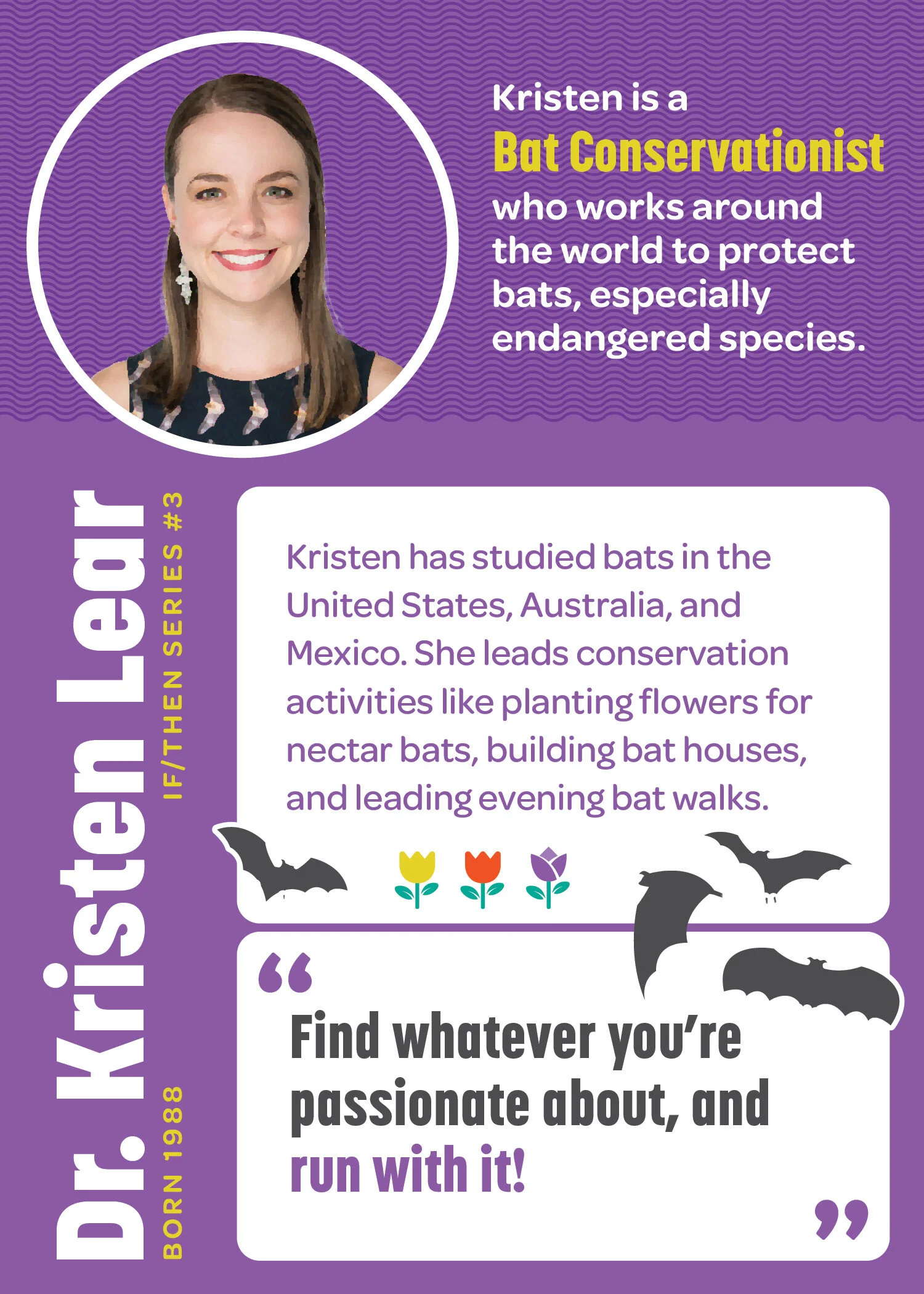 Name: Dr. Kristen Lear. If/Then Series number 8. Born 1988. Kristen is a bat conservationist who works around the world to protect bat, especially endangered species. Kristen has studied bats in the United States, Australia, and Mexico. She leads co…