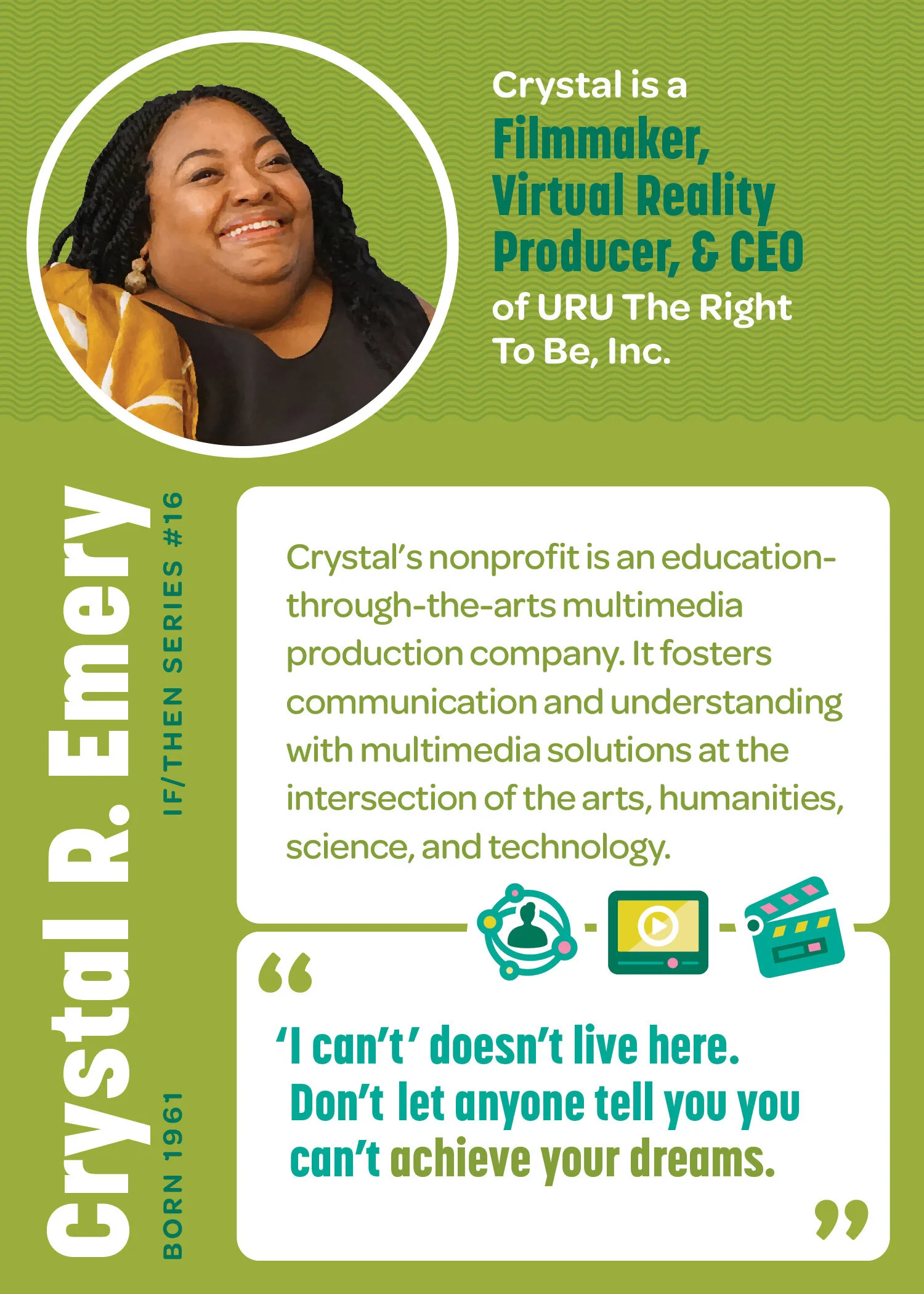 Crystal R. Emery’s STEM Trading Card. Born 1961. IF/THEN Series #16. Crystal is a Filmmaker, Virtual Reality Producer and CEO of URU The Right to Be, Inc. Crystal’s nonprofit is an education through-the-arts multimedia production company. It fosters…