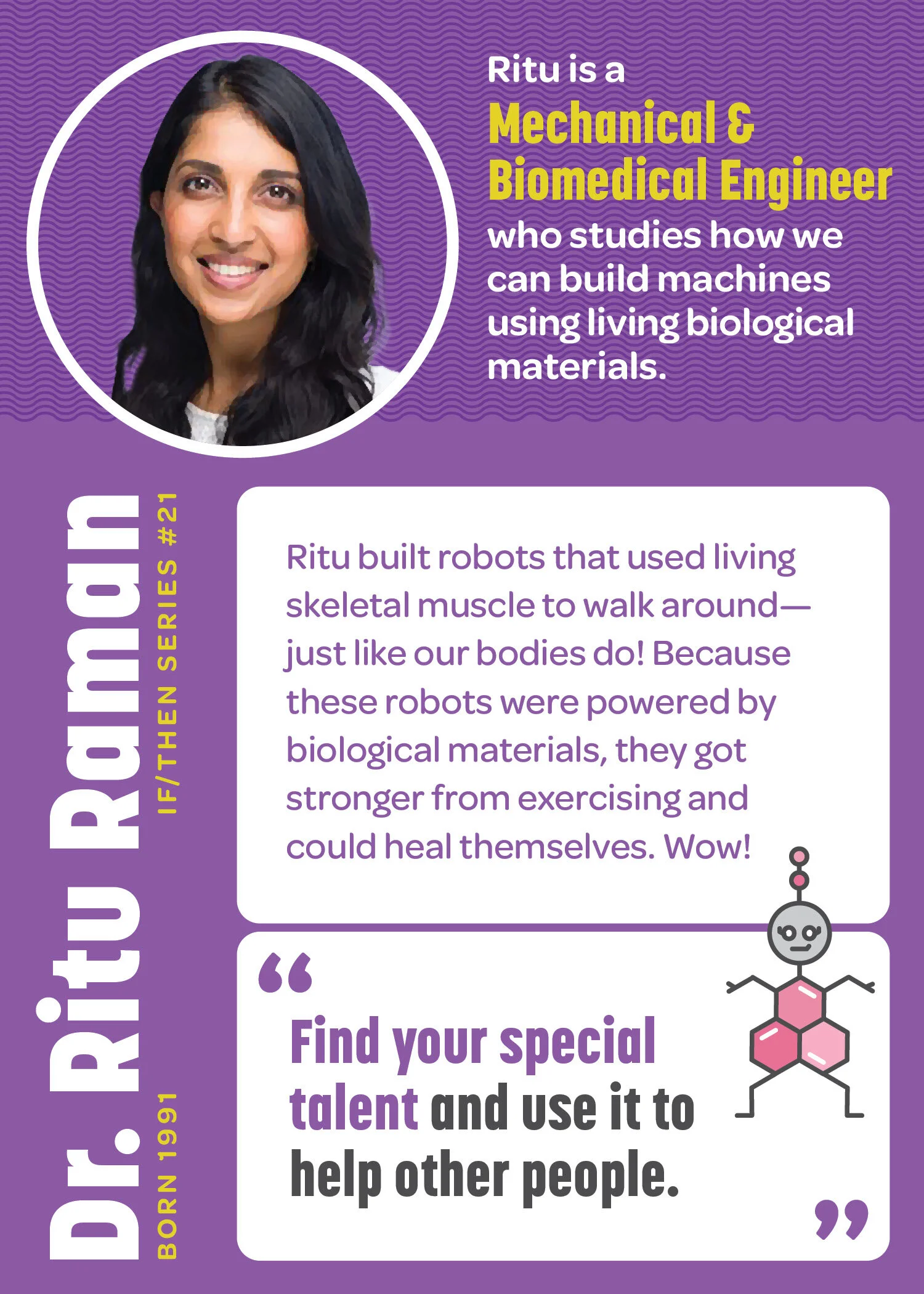 Dr. Ritu Raman’s STEM Trading Card. Born: 1991. IF/THEN Series #21. Ritu is a Mechanical and Biological Engineer who studies how we can build machines using biological (living) materials. Ritu built robots that used living skeletal muscle to walk ar…
