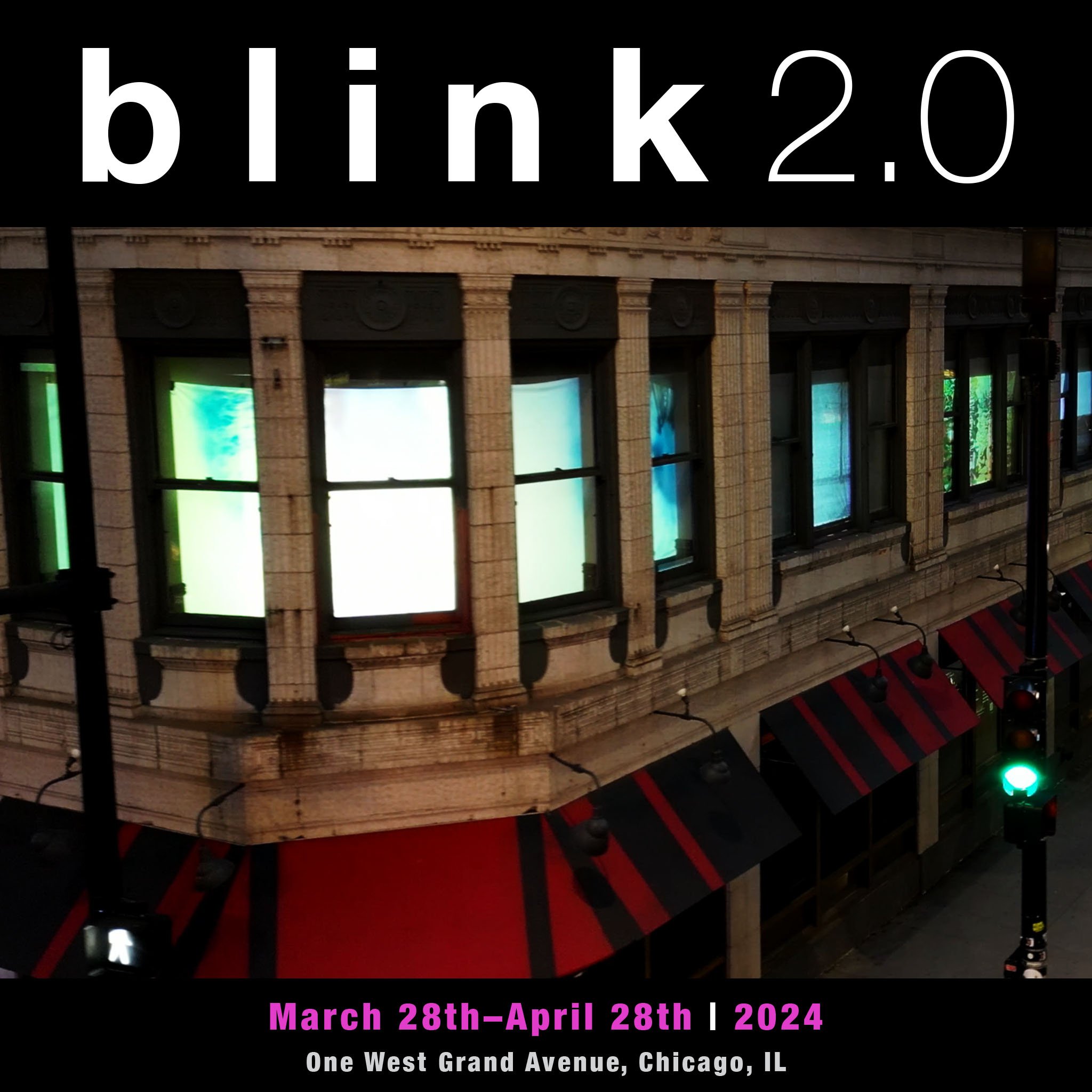  Blink 2.0  March 28-April 28 | 2024 One West Grand Avenue | Chicago, IL  b l i n k 2.0 is free and open to the public from sunset to midnight March 28-April 28, 2024. The best views of the exhibition are from the sidewalks across the street at the c