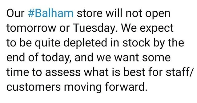 Dear All,

Our #Balham store will not open tomorrow or Tuesday. We expect to be quite depleted in stock by the end of today, and we want some time to assess what is best for staff/customers moving forward. 
Keep well everyone. 
#coronavirus #tooting