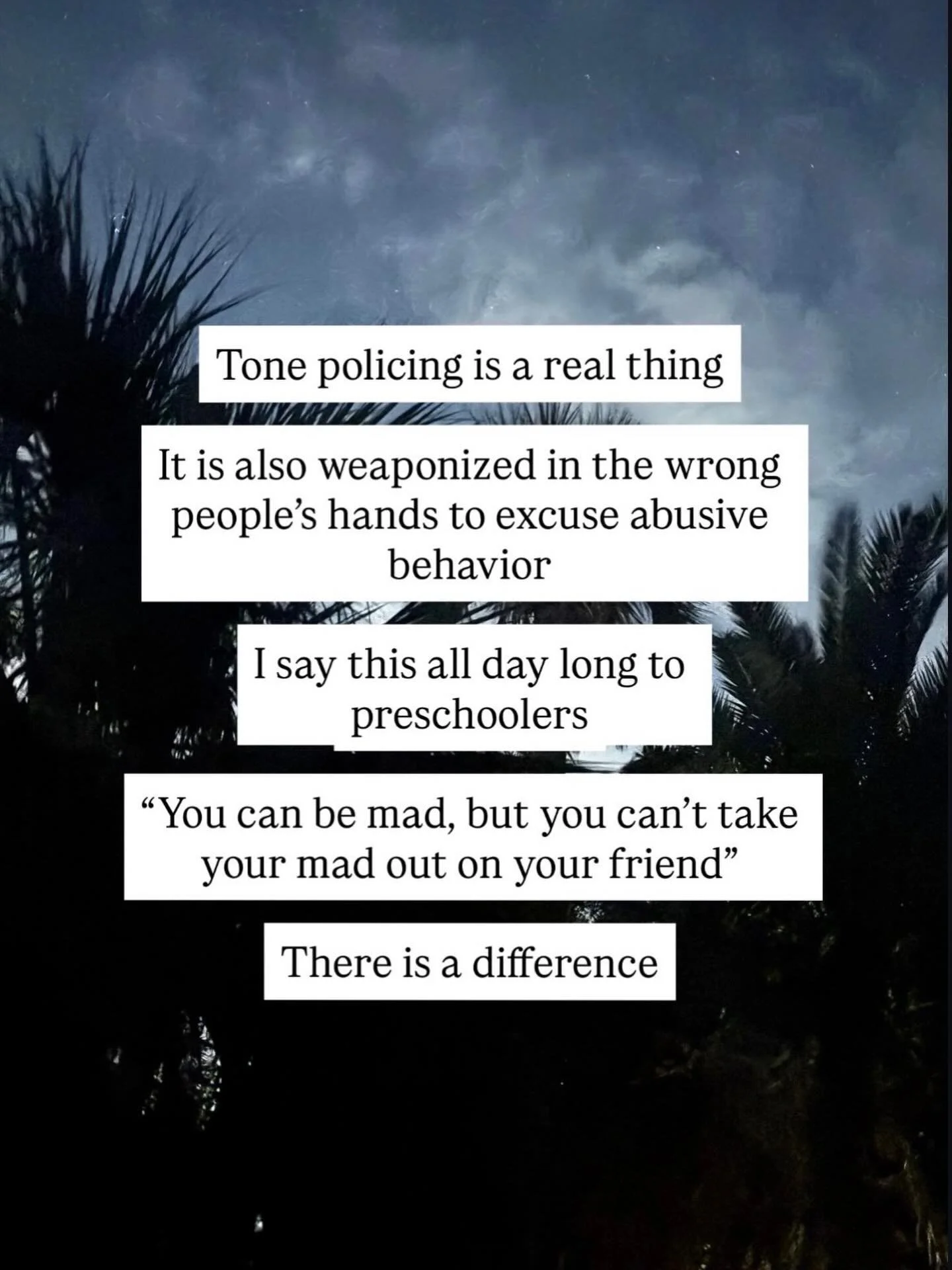 Tone policing is a real thing

It is also weaponized in the wrong people&rsquo;s hands to excuse abusive behavior

I say this all day long to preschoolers:

&ldquo;You can be mad, but you can&rsquo;t take your mad out on your friend.&rdquo;

There is
