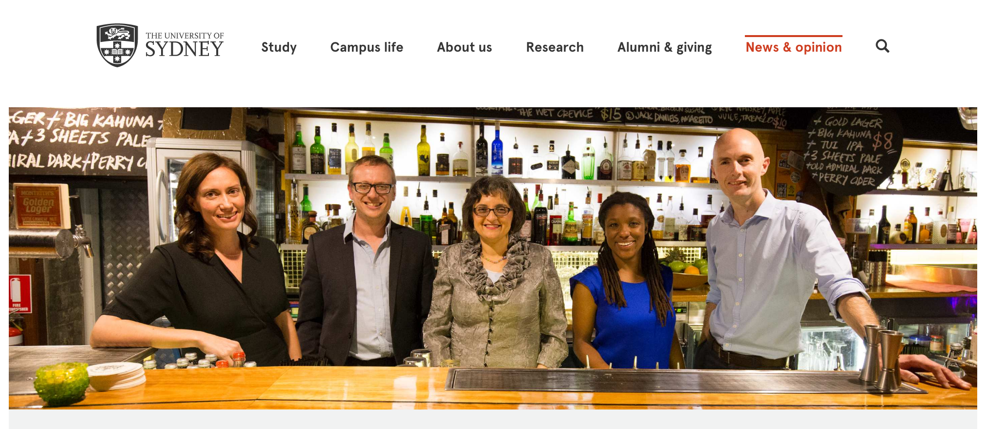 On 20 October, Sydney’s watering holes will be transformed into classrooms for one night as 20 academics enter 20 bars to deliver 20 thought-provoking talks. The University of Sydney has joined Raising the Bar to bring the popular worldwide initiative, which has previously run in New York, Hong Kong and London, to Sydneysiders. Established in 2014, Raising the Bar began with a group of students from Columbia University and New York University who were looking to share the unique learning experience from the world’s greatest minds with the general public. The first ever Raising the Bar Sydney event aims to change the city’s popular culture to make education a key element. Read more. 