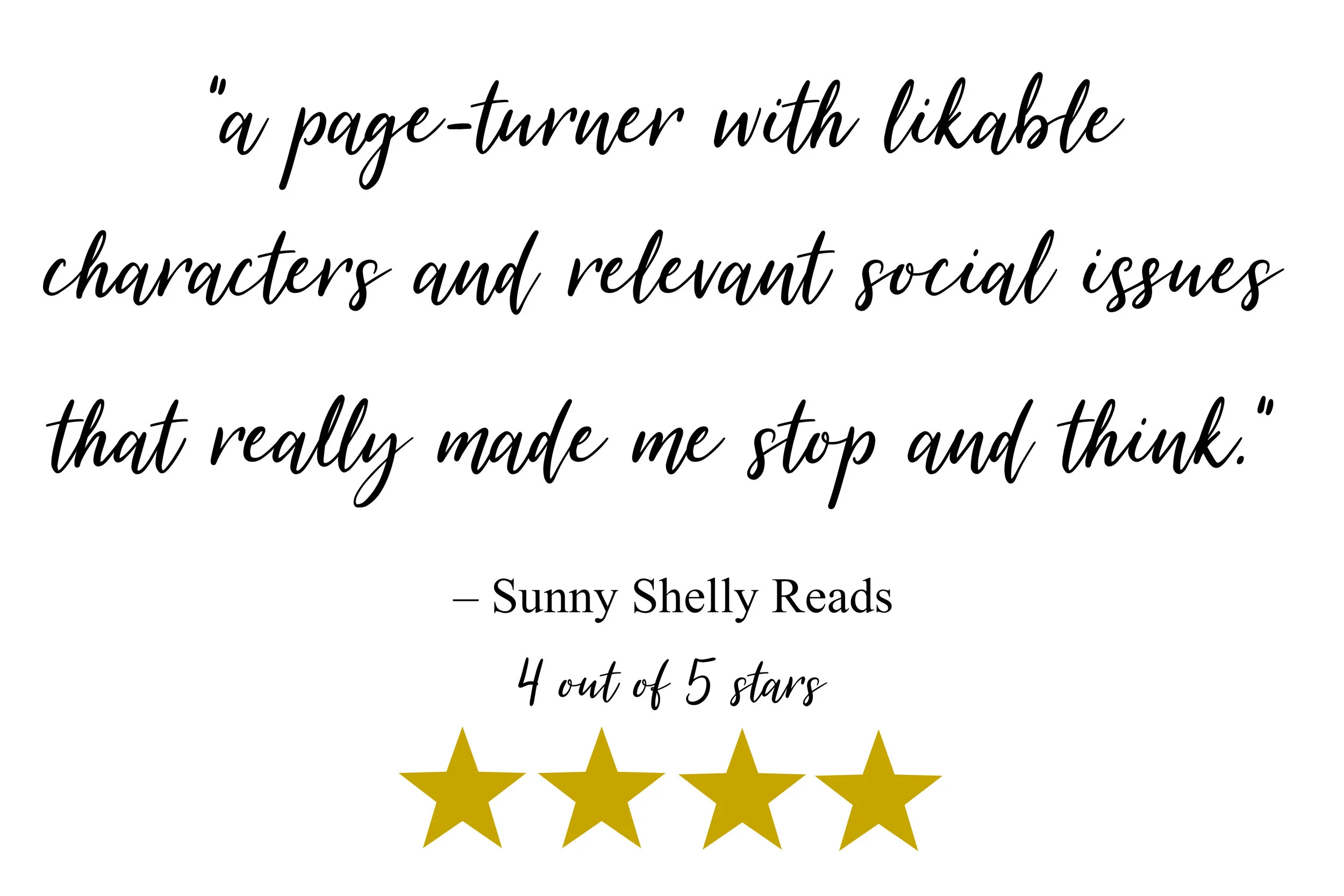 “a page-turner with likable characters and relevant social issues that really made me stop and think.” –Sunny Shelly Reads