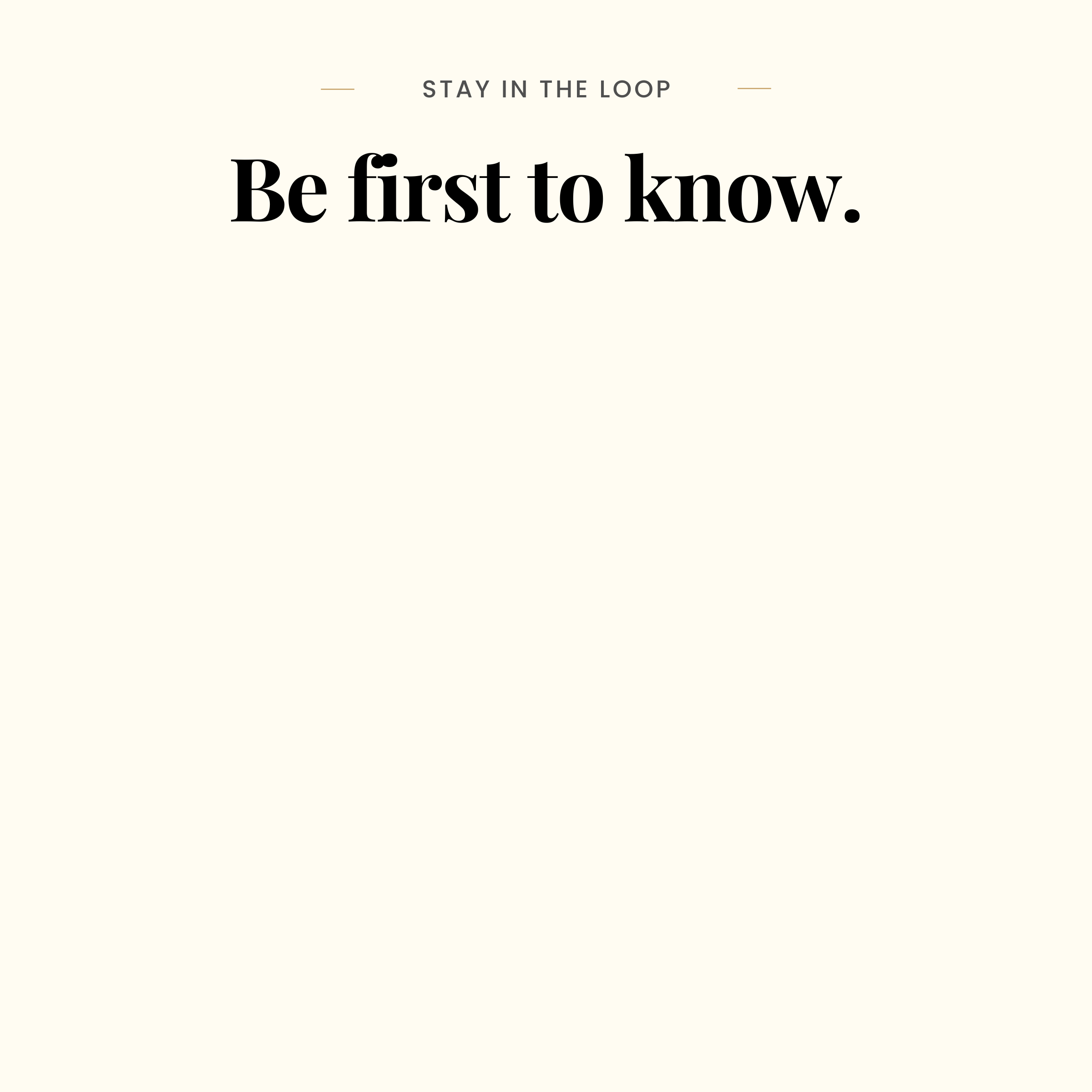 Minimal cream graphic with small text reading ‘STAY IN THE LOOP’ above bold black text reading ‘Be first to know."