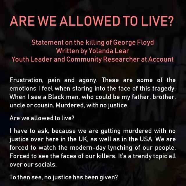 ARE WE ALLOWED TO LIVE?
Statement on the&nbsp;killing of George Floyd

Written by&nbsp;Yolanda Lear
Youth Leader and Community Researcher at Account  #blacklivesmatteruk #RIPGeorgeFloyd #BlackLivesMatter
