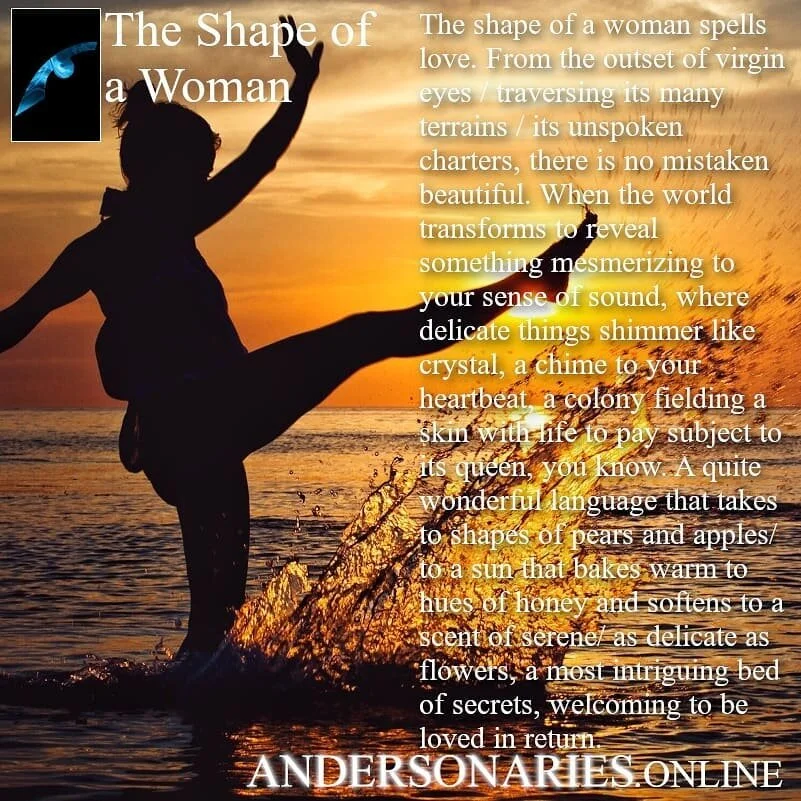 &quot;The Shape of a Woman&quot; The shape of a woman spells love. From the outset of virgin eyes / traversing its many terrains / it's unspoken charters, there is no mistaken beautiful. When the world transforms to reveal something mesmerizing to yo
