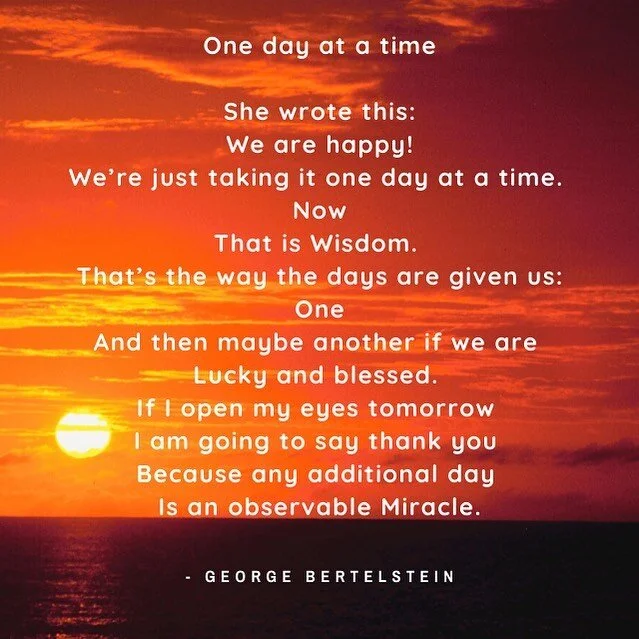 One day at a time

She wrote this:
We are happy!
We&rsquo;re just taking it one day at a time. 
Now
That is Wisdom. 
That&rsquo;s the way the days are given us:
One
And then maybe another if we are 
Lucky and blessed. 
If I open my eyes tomorrow 
I a