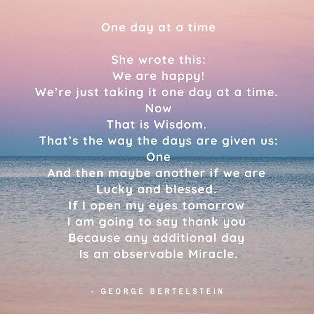 One day at a time

She wrote this:
We are happy!
We&rsquo;re just taking it one day at a time. 
Now
That is Wisdom. 
That&rsquo;s the way the days are given us:
One
And then maybe another if we are 
Lucky and blessed. 
If I open my eyes tomorrow 
I a