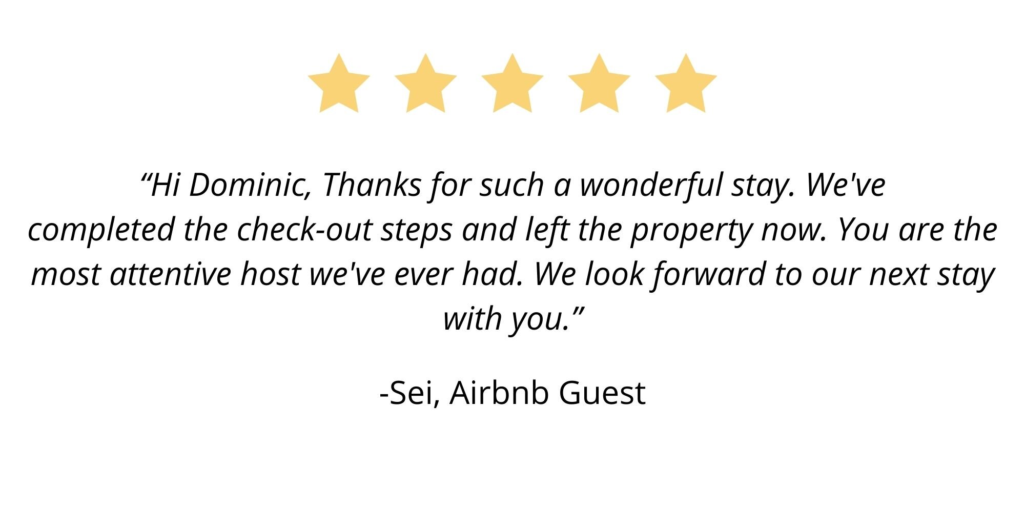 “Hi Dominic, Thanks for such a wonderful stay. We've completed the check-out steps and left the property now. You are the most attentive host we've ever had. We look forward to our next stay with you.” – Sei, Air.jpg