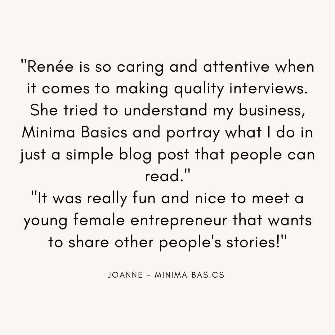 Renee is so caring and attentive when it comes to making quality interviews. She tried to understand my business, Minima Basics and portray what I do in just a simple blog post that people can read. It was really fun.png