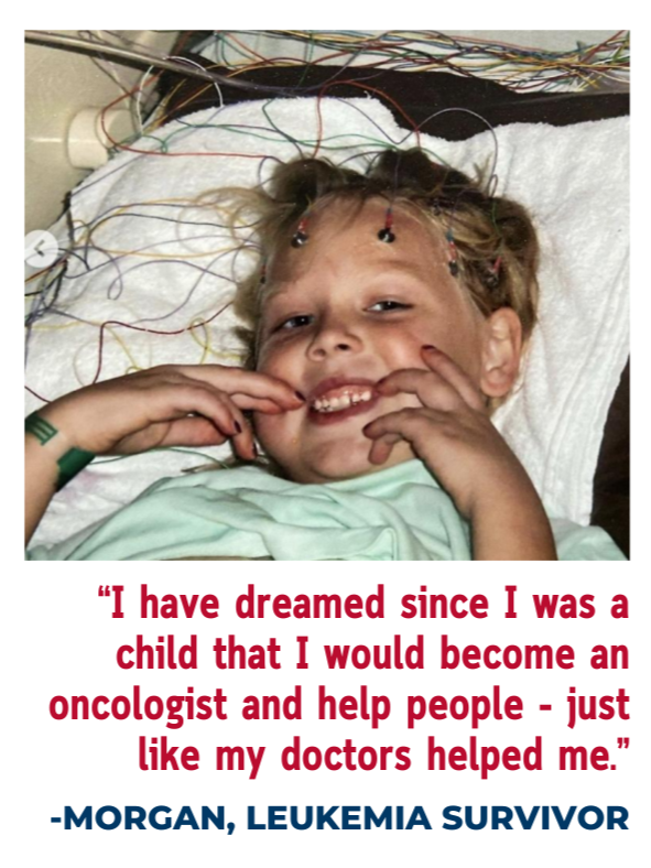 A young girl with blonde hair and a bright smile lying in a hospital bed surrounded by medical wires. She is holding her cheeks with her hands and wearing a hospital bracelet and an IV in her hand. The caption reads: "I have dreamed since I was a child that I would become an oncologist and help people - just like my doctors helped me." - Morgan, Leukemia Survivor.