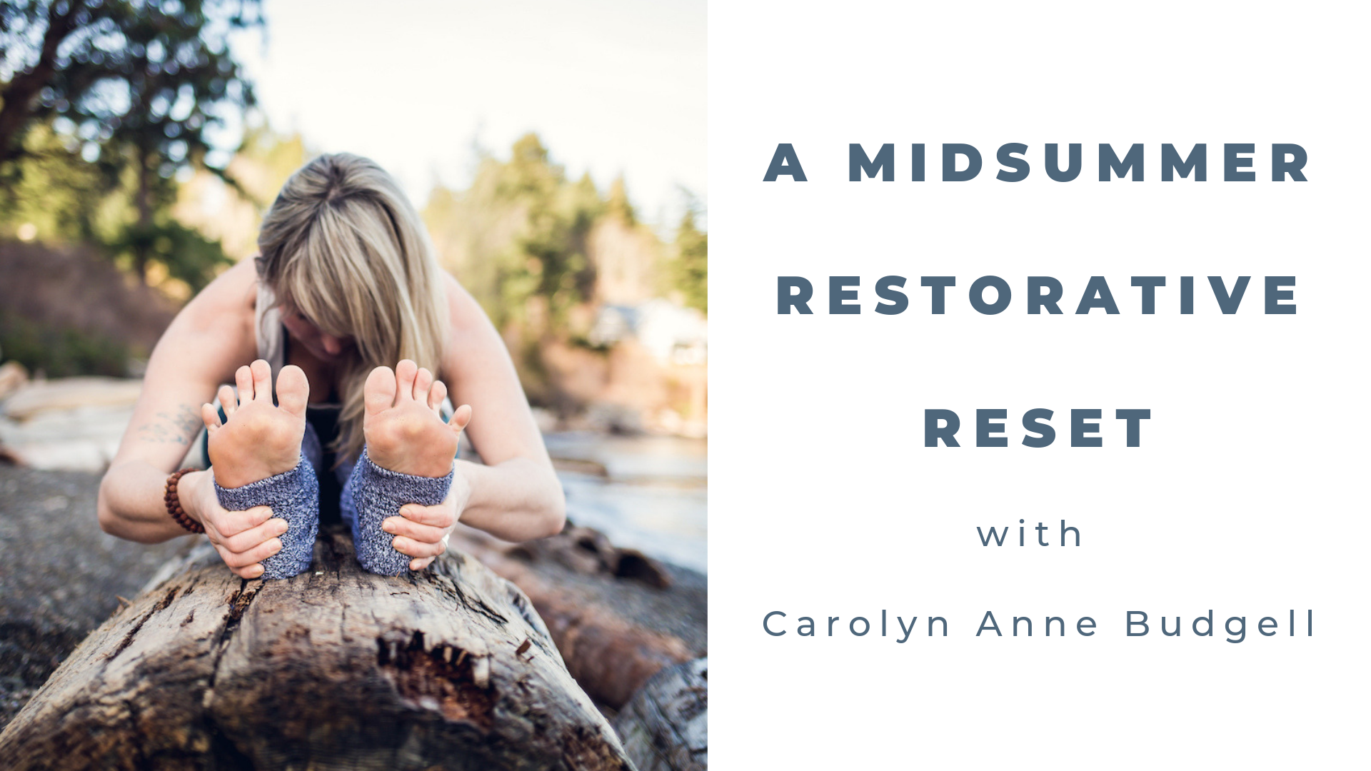 A Midsummer Restorative Reset with Carolyn Anne Budgell Sat July 27 1:45 - 3:45pm $30 The heat of the summer can be incredibly invigorating yet equally depleting. Join Carolyn to find deep relaxation. Take a pause and sink into a special 2-hour restorative practice filled with props, breath cues, hands-on enhancements, meditative silence and calming scents. The sweetness of restorative yoga is that it causes a slowed heart rate, slowed breathing, better digestion and immunity. The naps during each 5-20 minute relaxing pose are a bonus! If there are any imbalances in the nervous system or any ignored messages in the emotional layers, you can expect to acknowledge them and emerge renewed for the remainder of a bright summer season. All levels welcome.