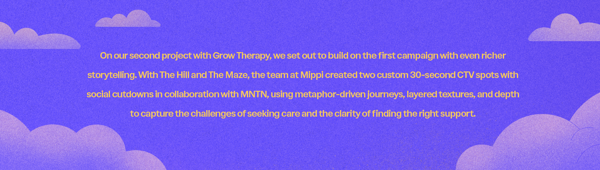 Text on purple background with clouds: "On our second project with Grow Therapy, we set out to build on the first campaign with even richer storytelling. With The Hill and The Maze, the team at Mippi created two custom 30-second CTV spots with social cutdowns in collaboration with MNTN, using metaphor-driven journeys, layered textures, and depth to capture the challenges of seeking care and the clarity of finding the right support."