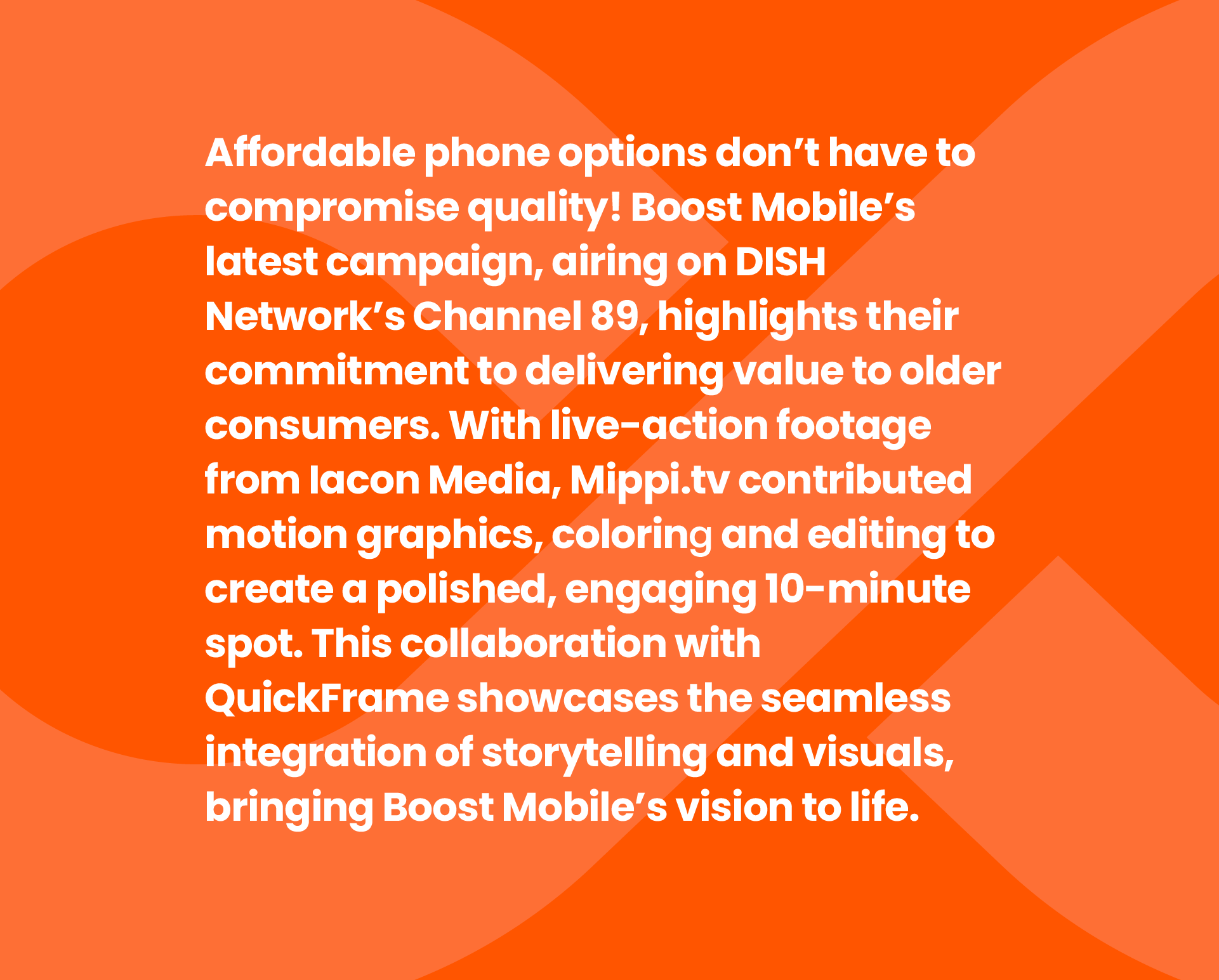 Text on an orange background promoting Boost Mobile's latest campaign on DISH Network's Channel 89, highlighting their dedication to delivering value to older consumers with motion graphics, story-telling, and visual storytelling.