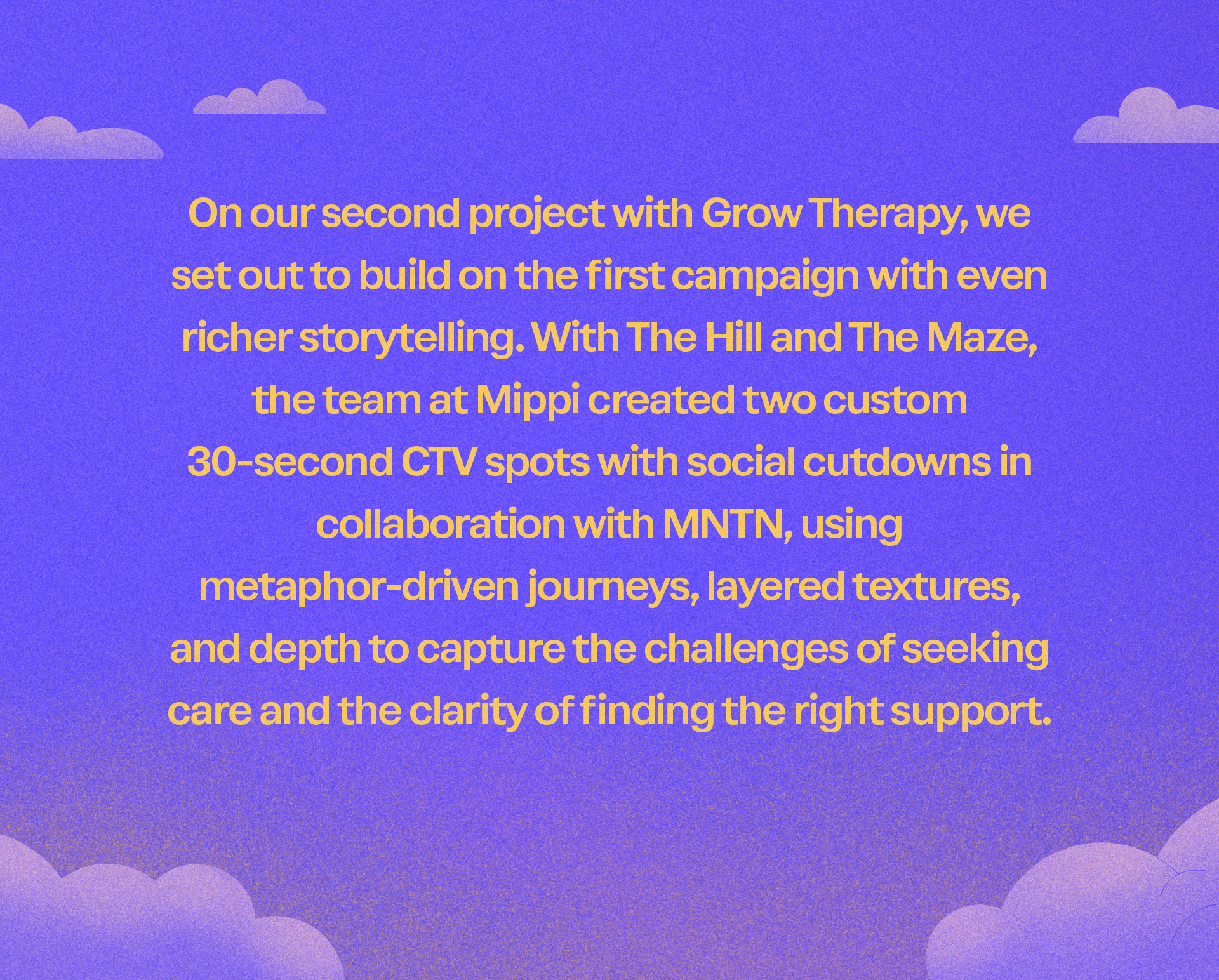 Text on a purple background with clouds: 'On our second project with Grow Therapy, we set out to build on the first campaign with even richer storytelling. With The Hill and The Maze, the team at Mippi created two custom 30-second CTV spots with social cutdowns in collaboration with MNTN, using metaphor-driven journeys, layered textures, and depth to capture the challenges of seeking care and the clarity of finding the right support.'