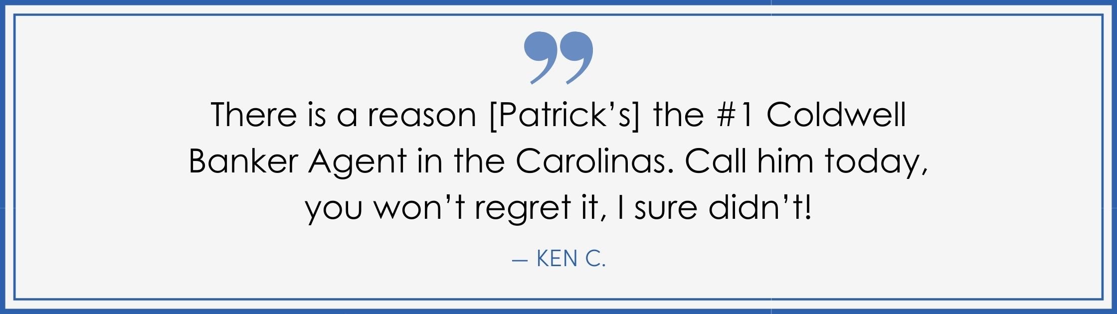 “There is a reason [Patrick’s] the #1 Coldwell Banker agent in the Carolinas. Call him today, you won’t regret it, I sure didn’t! –Ken C. (Copy) (Copy)