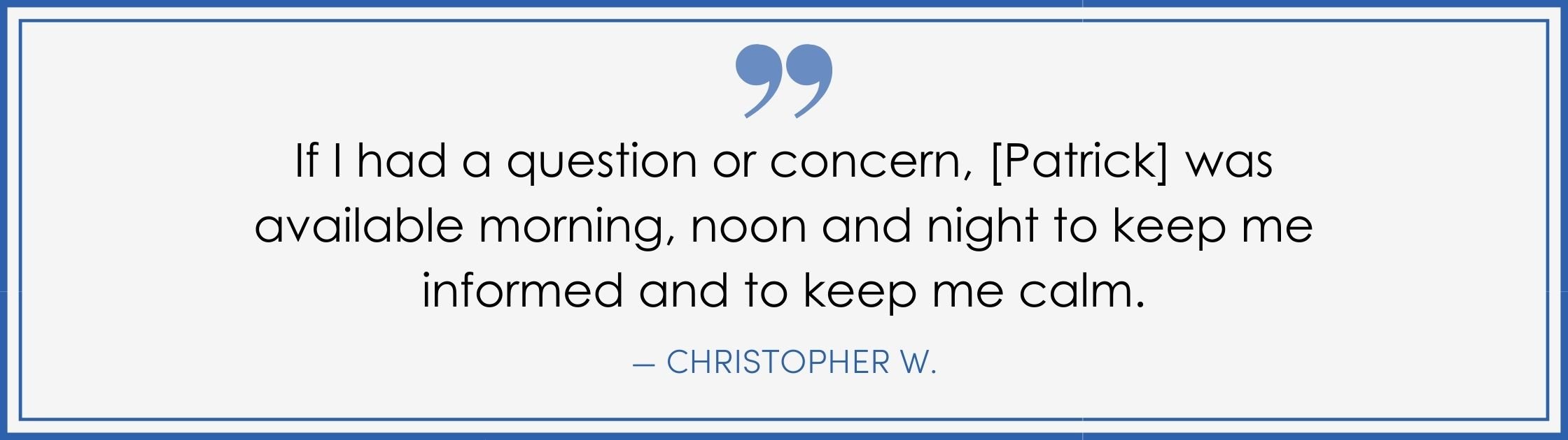 “If I had a question or concern, [Patrick] was available morning, noon, and night to keep me informed and to keep me calm. –Christopher W. (Copy) (Copy)
