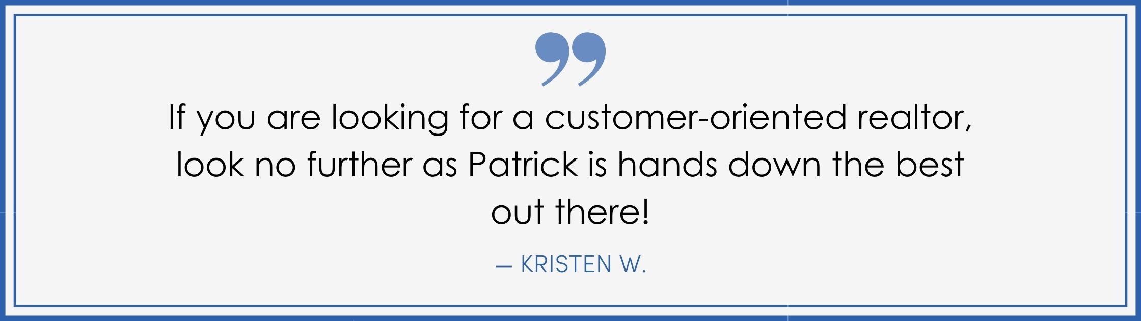 “If you are looking for a customer-oriented realtor, look no further as Patrick is hands-down the best out there! –Kristen W. (Copy) (Copy)