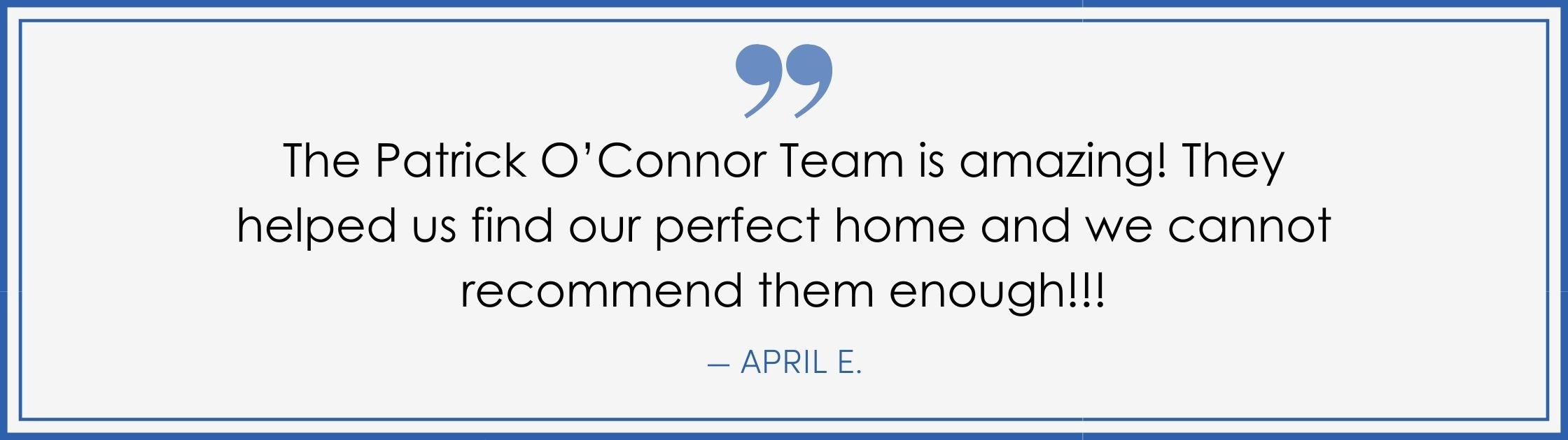 “The Patrick O’Connor Team is amazing! They helped us find our perfect home and we cannot recommend them enough!!!” –April E. (Copy) (Copy)