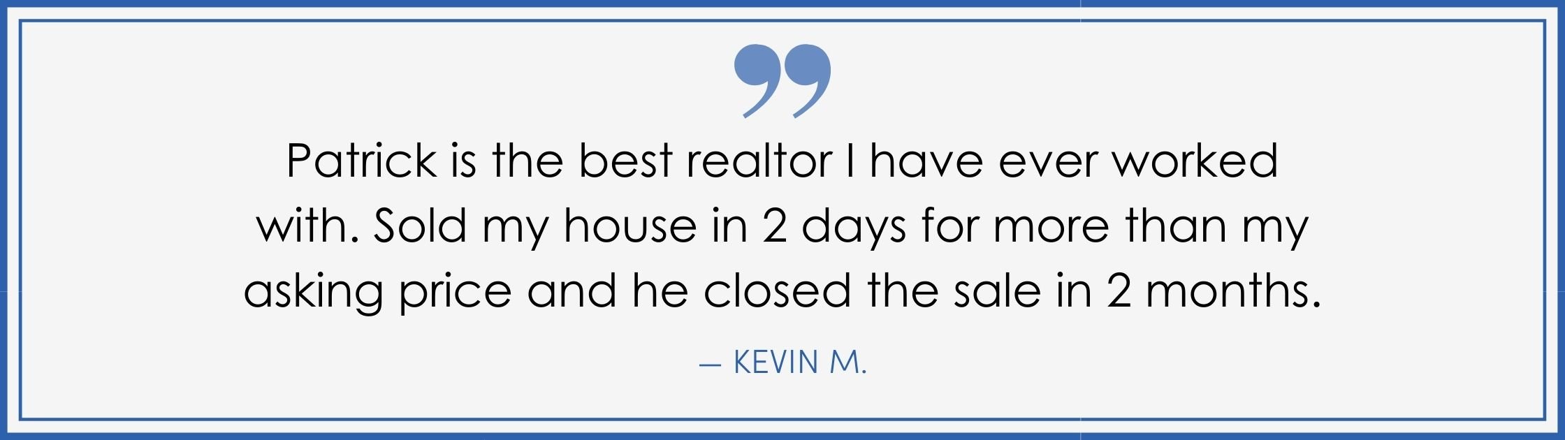 “Patrick is the best realtor I have ever worked with. Sold my house in 2 days for more than my asking price and he closed the sale in 2 months.” –Kevin M. (Copy) (Copy)