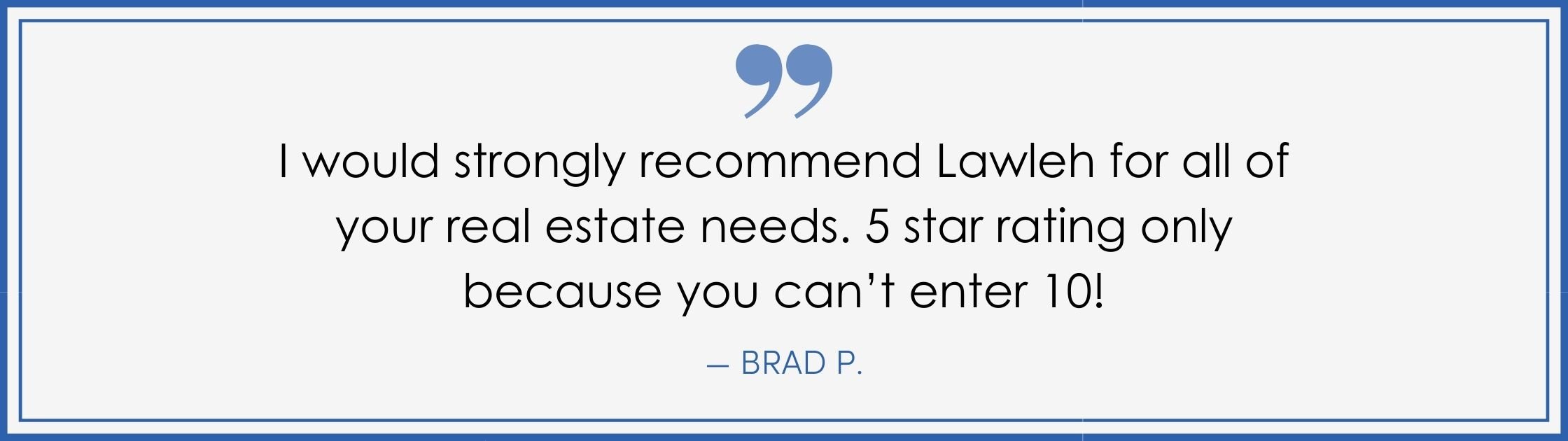 “I would strongly recommend Lawleh for all your real estate needs. 5 stars rating only because you can’t enter 10!” –Brad P. (Copy) (Copy)