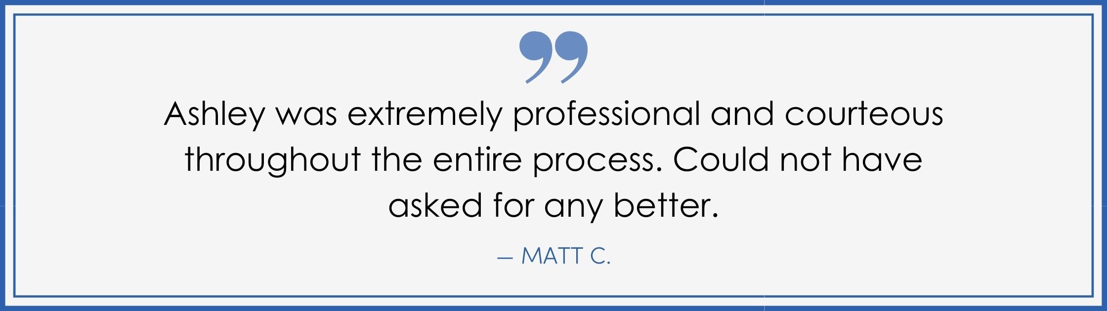 “Ashley was extremely professional and courteous throughout the entire process. Could not have asked for any better.” –Matt C. (Copy) (Copy)