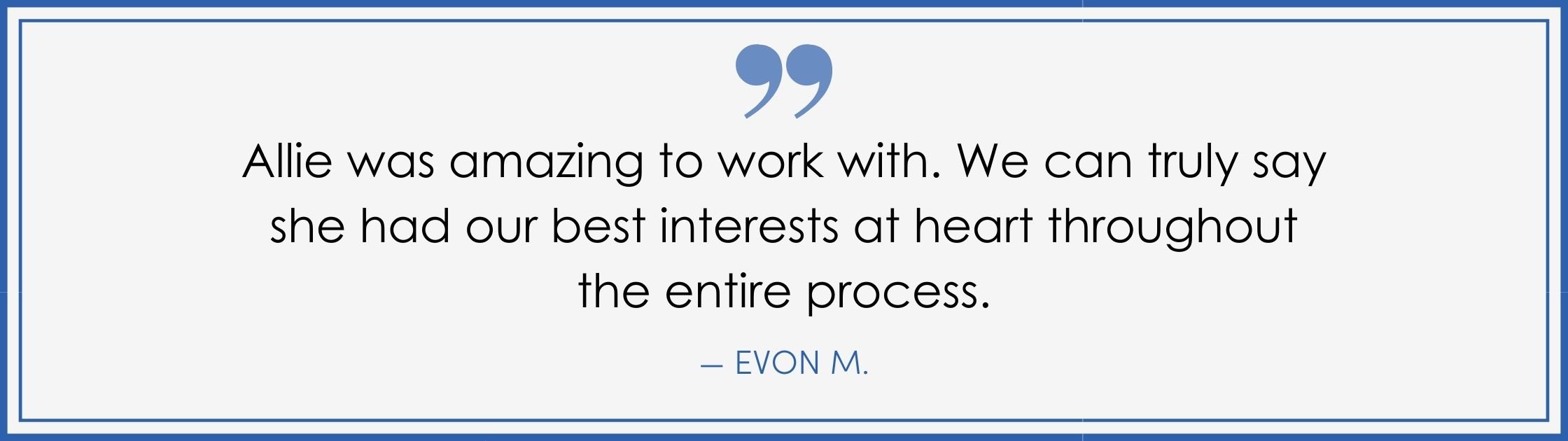 “Allie was amazing to work with. We can truly say she had our best interests at heart throughout the entire process.” –Evon M. (Copy) (Copy)