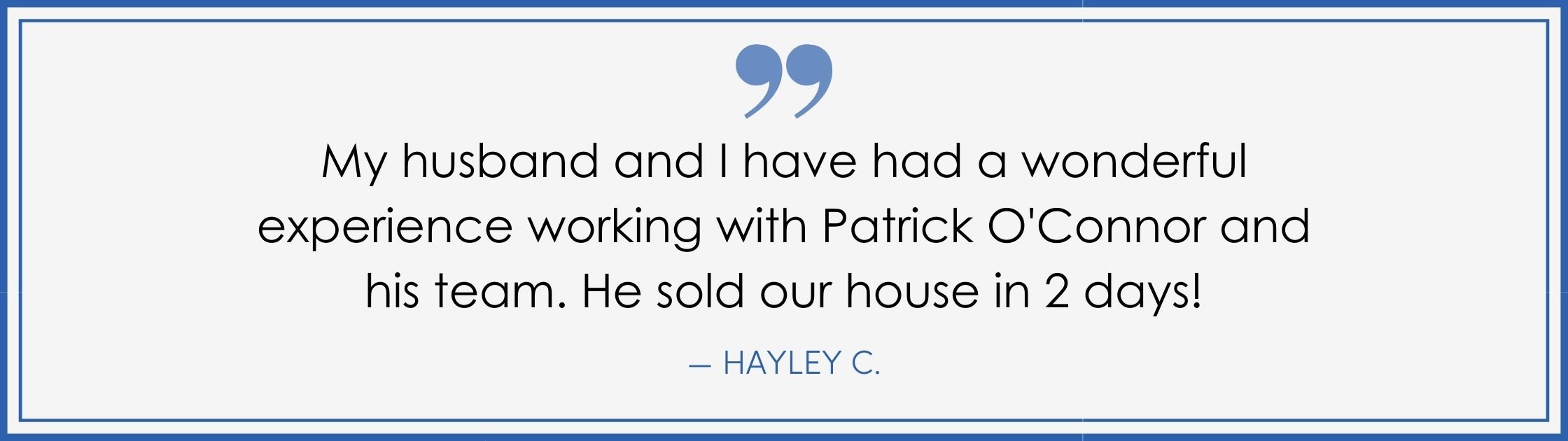 “My husband and I have had a wonderful experience working with Patrick O’Connor and his team. He sold our house in 2 days!” –Hayley C. (Copy) (Copy)