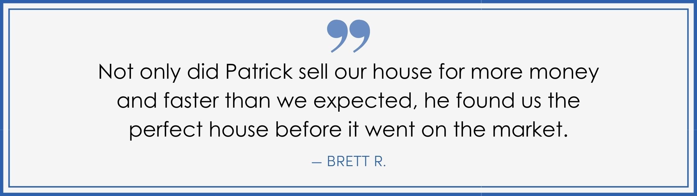“Not only did Patrick sell our house for more money and faster than we expected, he found us the perfect house before it went on the market.” –Brett R. (Copy) (Copy)