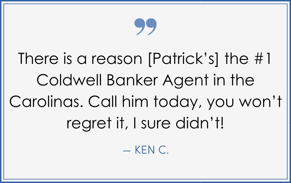 “There is a reason [Patrick’s] the #1 Coldwell Banker agent in the Carolinas. Call him today, you won’t regret it, I sure didn’t! –Ken C. (Copy) (Copy) (Copy)