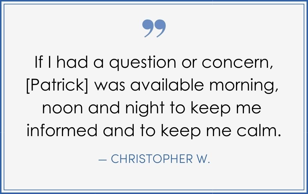 “If I had a question or concern, [Patrick] was available morning, noon, and night to keep me informed and to keep me calm. –Christopher W. (Copy) (Copy) (Copy)