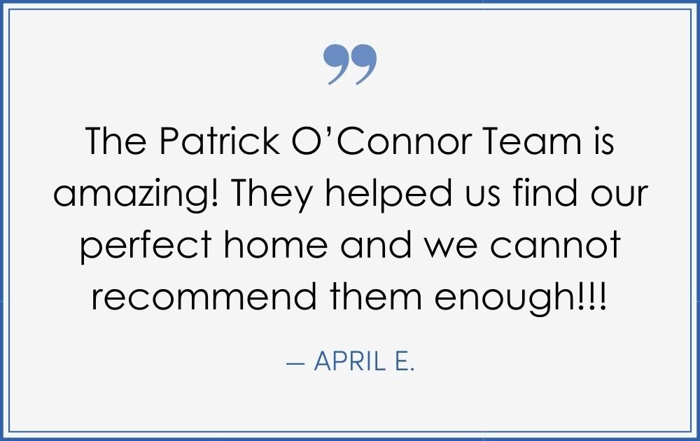 “The Patrick O’Connor Team is amazing! They helped us find our perfect home and we cannot recommend them enough!!!” –April E. (Copy) (Copy) (Copy)