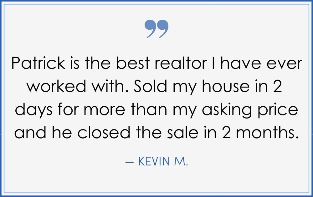 “Patrick is the best realtor I have ever worked with. Sold my house in 2 days for more than my asking price and he closed the sale in 2 months.” –Kevin M. (Copy) (Copy) (Copy)
