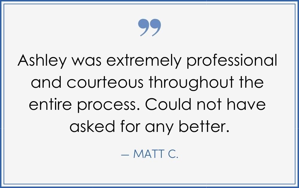 “Ashley was extremely professional and courteous throughout the entire process. Could not have asked for any better.” –Matt C. (Copy) (Copy) (Copy)