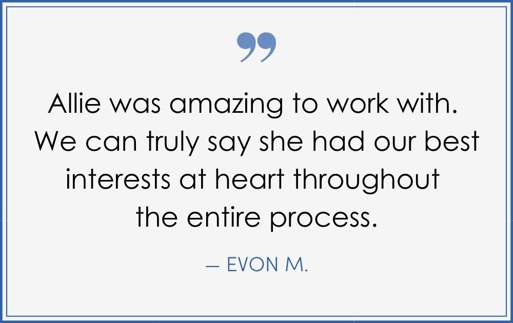 “Allie was amazing to work with. We can truly say she had our best interests at heart throughout the entire process.” –Evon M. (Copy) (Copy) (Copy)