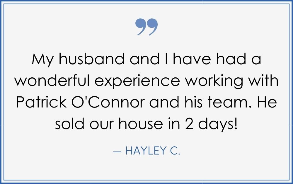 “My husband and I have had a wonderful experience working with Patrick O’Connor and his team. He sold our house in 2 days!” –Hayley C. (Copy) (Copy) (Copy)