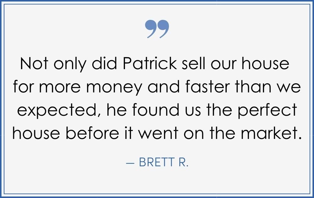 “Not only did Patrick sell our house for more money and faster than we expected, he found us the perfect house before it went on the market.” –Brett R. (Copy) (Copy) (Copy)