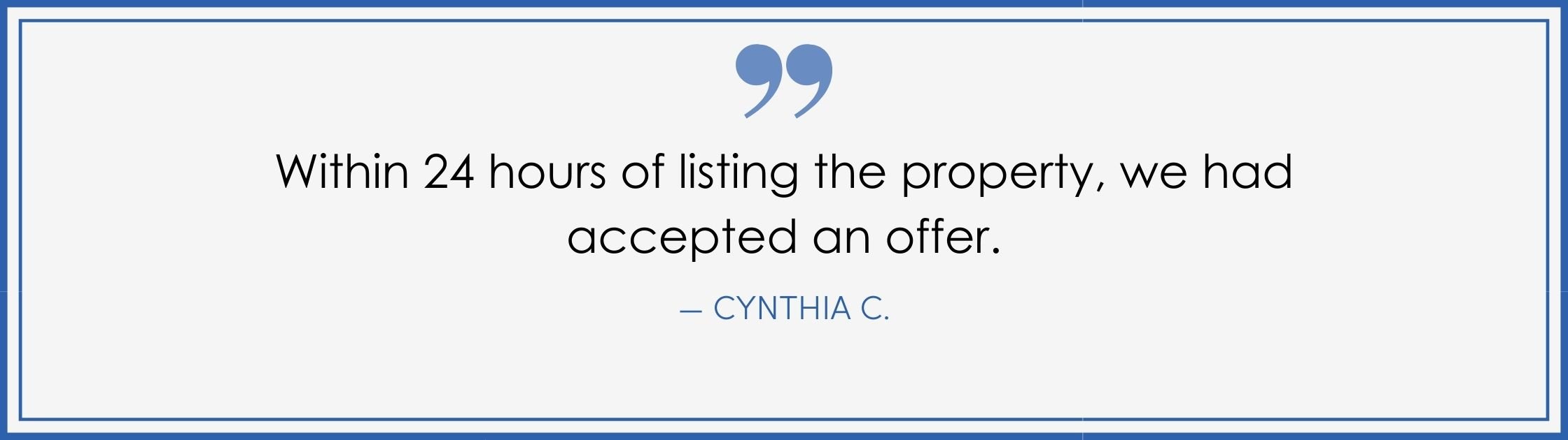 “Within 24 hours of listing the property, we had accepted an offer.” –Cynthia C. (Copy) (Copy)