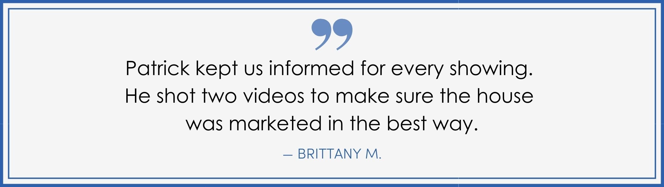 “Patrick kept us informed for every showing. He shot two videos to make sure the house was marketed in the best way.” –Brittany M. (Copy) (Copy)