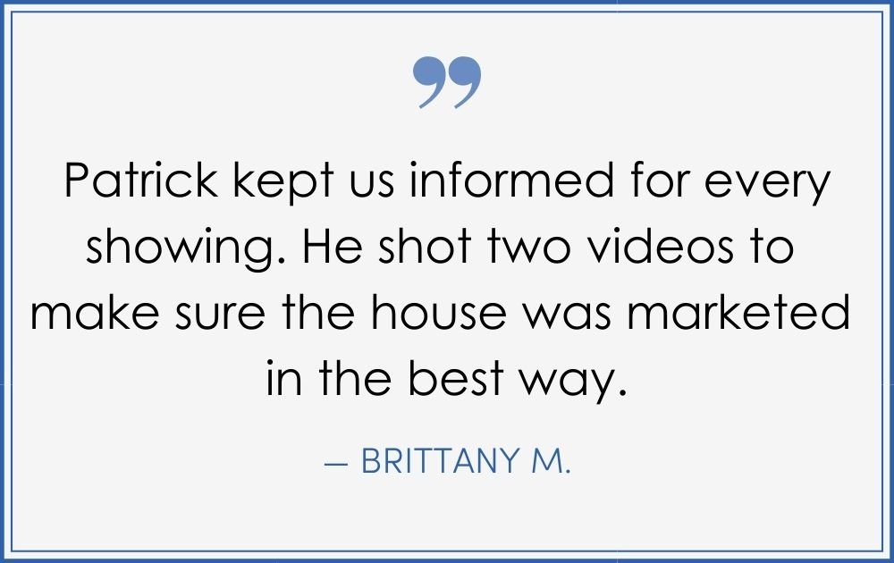 “Patrick kept us informed for every showing. He shot two videos to make sure the house was marketed in the best way.” –Brittany M. (Copy) (Copy) (Copy)