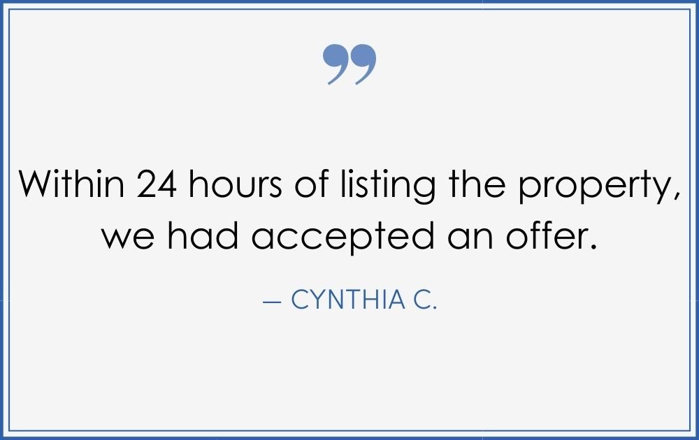 “Within 24 hours of listing the property, we had accepted an offer.” –Cynthia C. (Copy) (Copy) (Copy)