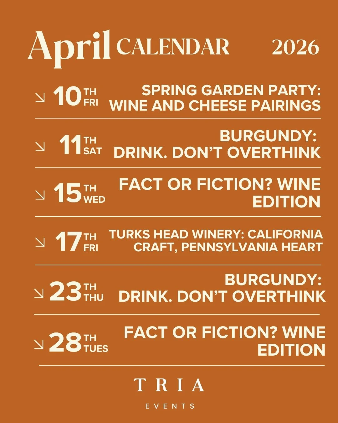April at Tria 🍷

4/10 &mdash; Spring Garden Party: Wine &amp; Cheese Pairings
4/11 &mdash; Burgundy: Drink. Don&rsquo;t Overthink
4/15 &mdash; Fact or Fiction? Wine Edition
4/17 &mdash; Turks Head Winery: California Craft, Pennsylvania Heart @turksh