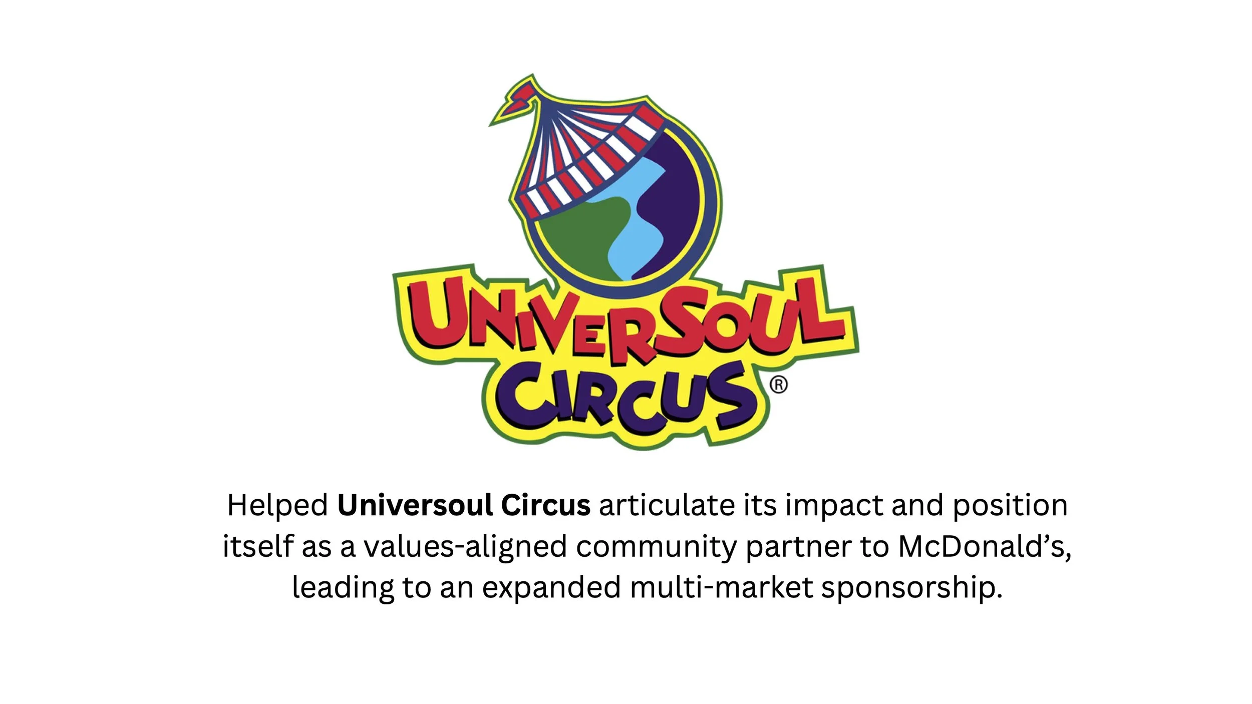 Helped Universoul circus articulate its impact and position itself as a values-aligned community partner to McDonald’s, leading to an expanded multi-market sponsorship..jpg