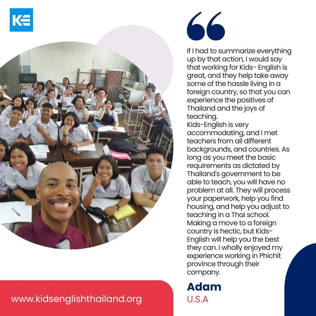 &ldquo;If I had to summarize everything&hellip; working for Kids-English is great. They help take away some of the hassle of living in a foreign country, so that you can experience the positives of Thailand and the joys of teaching.&rdquo;
&mdash; Ad