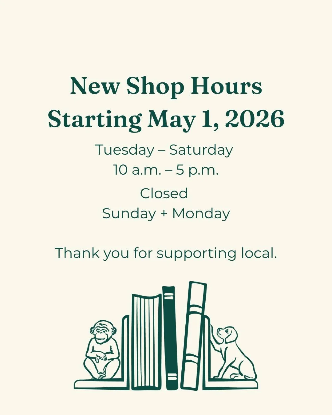 A quick update from Monkey &amp; Dog Books.

Starting next week (May 1), our store hours will be:

Tuesday&ndash;Saturday: 10 AM &ndash; 5 PM
Closed Sunday + Monday

We&rsquo;re making this change to create a healthy rhythm for our team and continue 