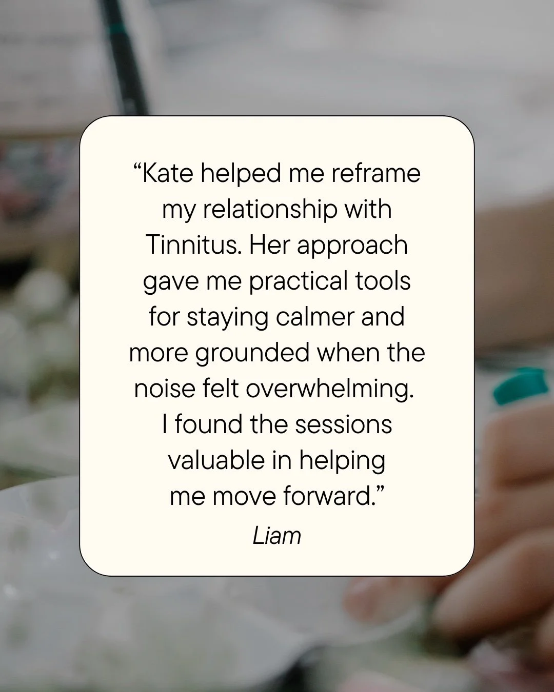 "Kate helped me reframe my relationship with Tinnitus. Her approach gave me practical tools for staying calmer and more grounded when the noise felt overwhelming. I found the sessions valuable in helping me move forward." ~ Liam