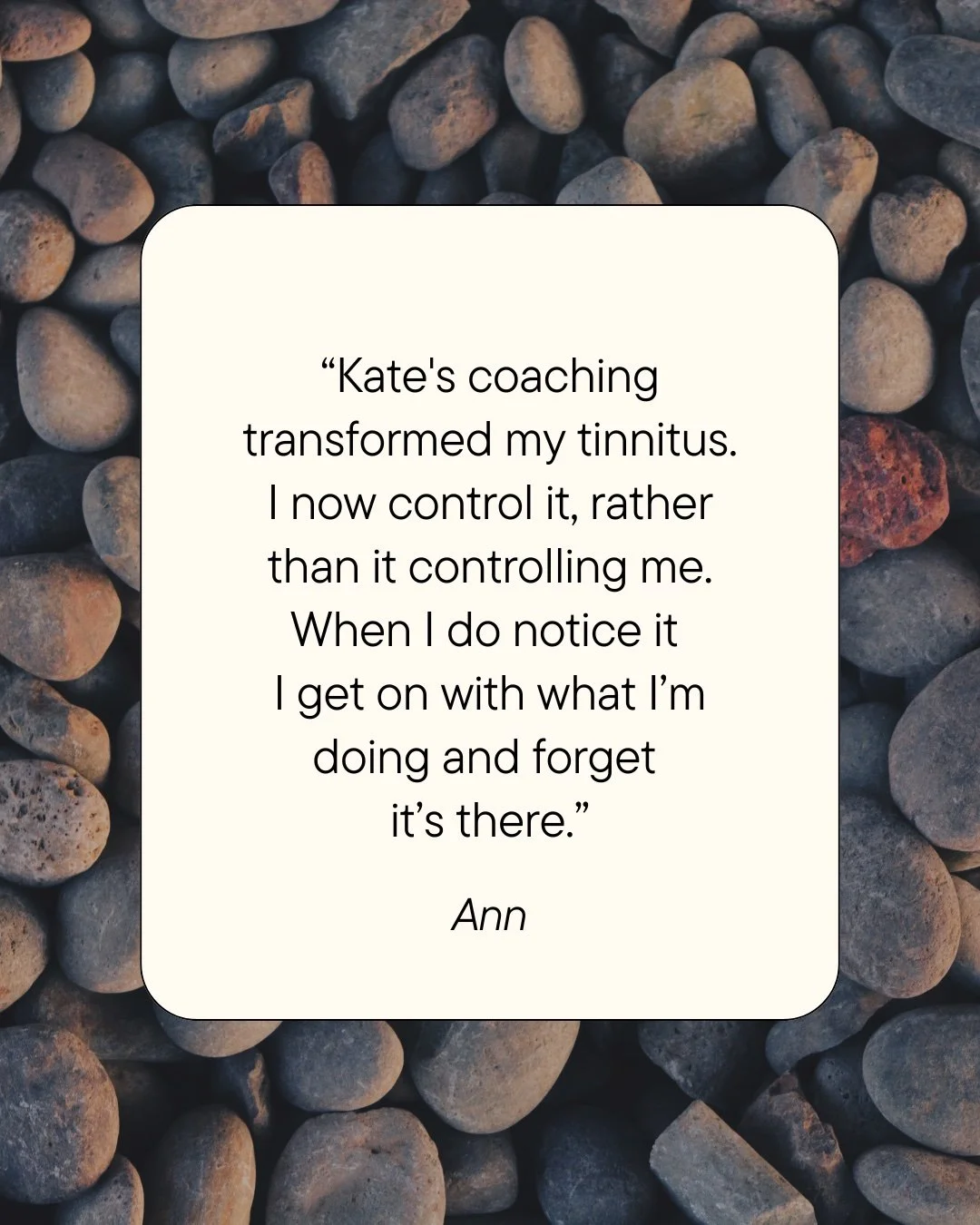 Kate's coaching transformed my tinnitus. I now control it, rather than it controlling me. When I do notice it I get on with what I’m doing and forget it’s there. ~ Ann