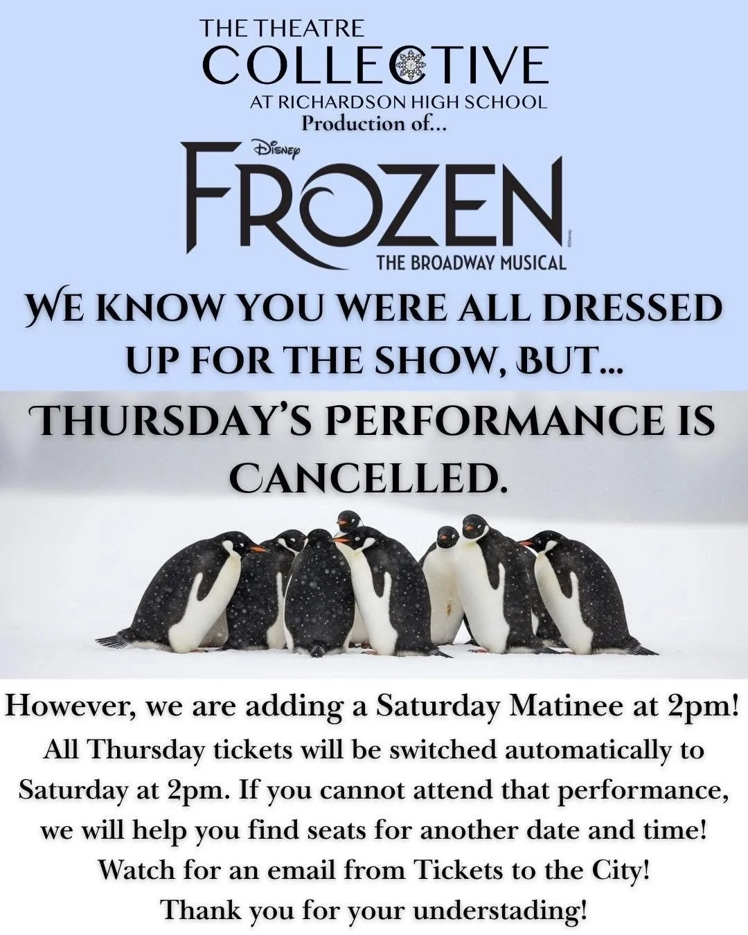 Disney's Frozen The Broadway Musical: We know you were all dressed up for the show, but...Thursday's performance is cancelled. However, we are adding a Saturday Matinee at 2pm! All Thursday tickets will be switched automatically to the Saturday at 2.