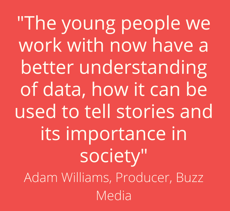 “The young people we work with now have a better understanding of data, how it can be used to tell stories and its importance in society” - Adam Williams, Producer, Buzz Media